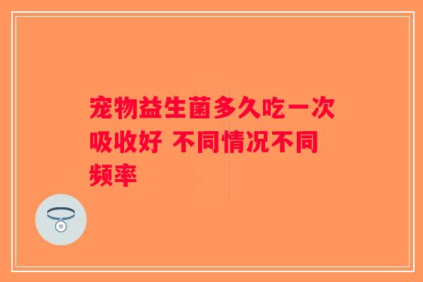 宠物益生菌多久吃一次吸收好 不同情况不同频率
