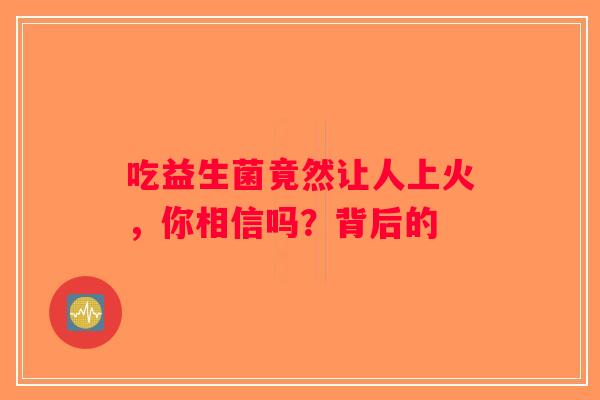 吃益生菌竟然让人上火，你相信吗？背后的
