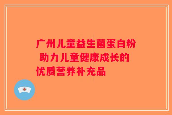 广州儿童益生菌蛋白粉 助力儿童健康成长的优质营养补充品