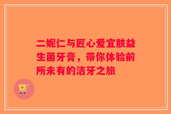 二妮仁与匠心爱宜肤益生菌牙膏,带你体验前所未有的洁牙之旅 二妮仁与匠心爱宜肤益生菌牙膏,带你体验前所未有的洁牙之旅