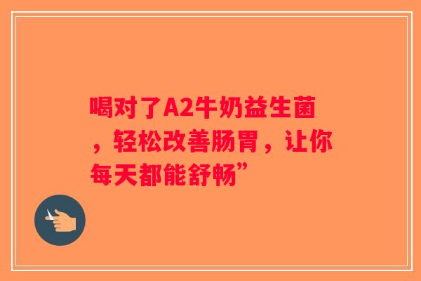 喝对了A2牛奶益生菌，轻松改善肠胃，让你每天都能舒畅”