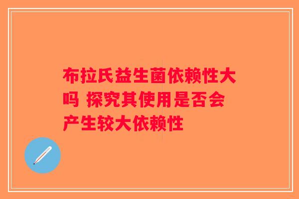布拉氏益生菌依赖性大吗 探究其使用是否会产生较大依赖性