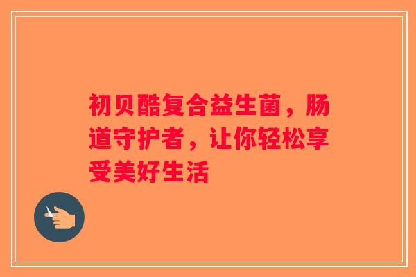 初贝酷复合益生菌，肠道守护者，让你轻松享受美好生活