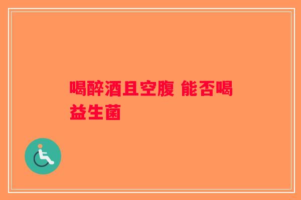 喝醉酒且空腹 能否喝益生菌 喝醉酒且空腹 能否喝益生菌