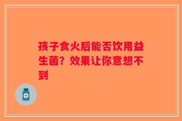 孩子食火后能否饮用益生菌？效果让你意想不到