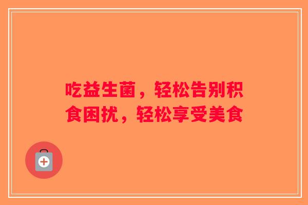 吃益生菌，轻松告别积食困扰，轻松享受美食