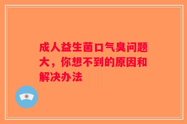 成人益生菌口气臭问题大，你想不到的原因和解决办法