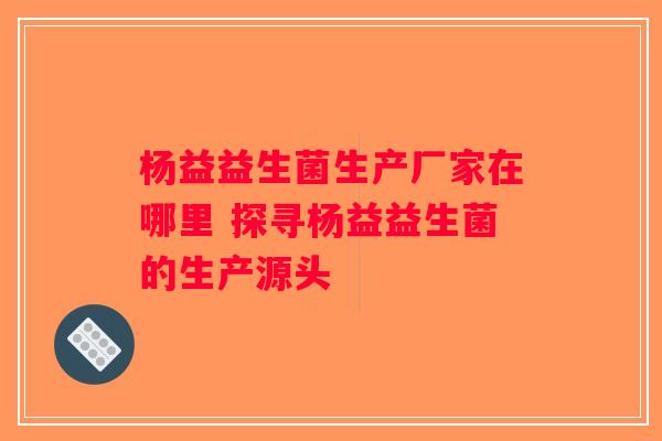 杨益益生菌生产厂家在哪里 探寻杨益益生菌的生产源头