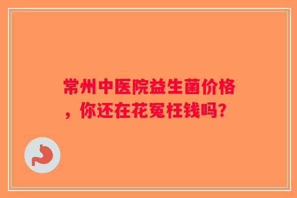 常州中医院益生菌价格，你还在花冤枉钱吗？