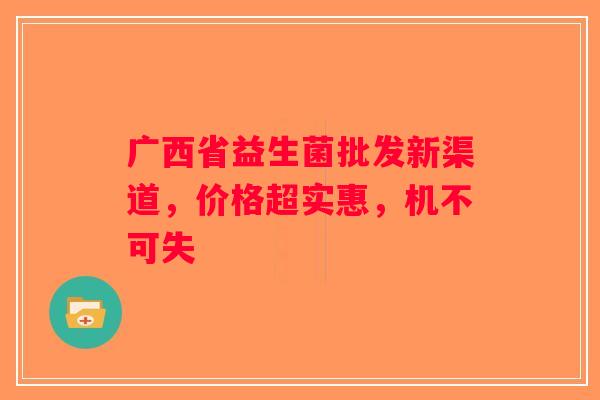 广西省益生菌批发新渠道，价格超实惠，机不可失