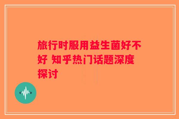 旅行时服用益生菌好不好 知乎热门话题深度探讨