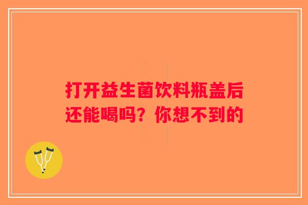 打开益生菌饮料瓶盖后还能喝吗？你想不到的
