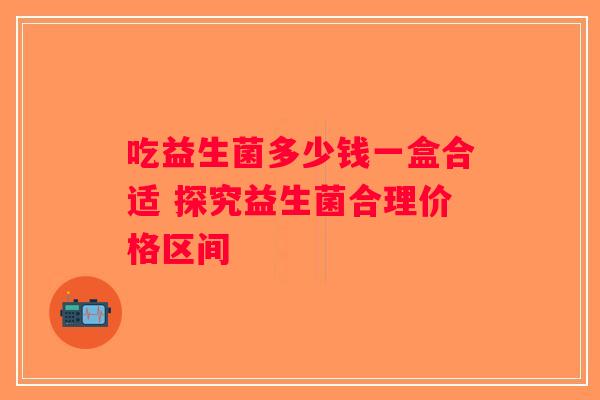 吃益生菌多少钱一盒合适 探究益生菌合理价格区间