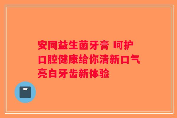 安同益生菌牙膏 呵护口腔健康给你清新口气亮白牙齿新体验