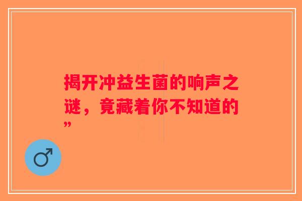 揭开冲益生菌的响声之谜,竟藏着你不知道的” 揭开冲益生菌的响声之谜,竟藏着你不知道的”