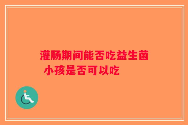 灌肠期间能否吃益生菌 小孩是否可以吃