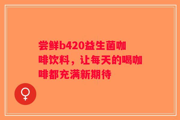 尝鲜b420益生菌咖啡饮料，让每天的喝咖啡都充满新期待
