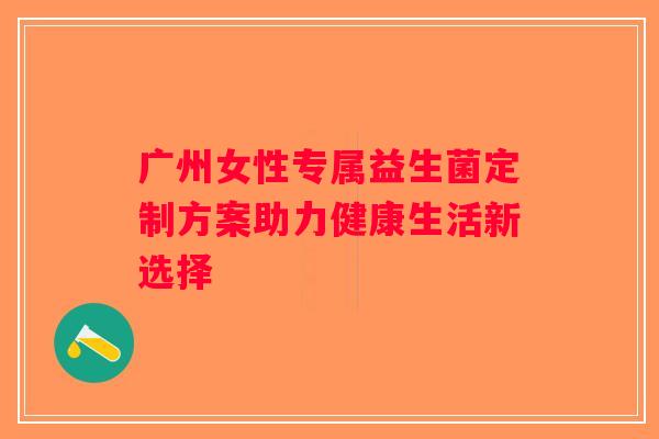 广州女性专属益生菌定制方案助力健康生活新选择