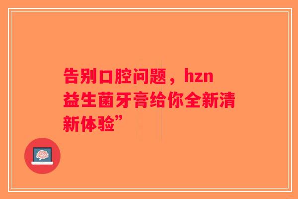 告别口腔问题，hzn益生菌牙膏给你全新清新体验”