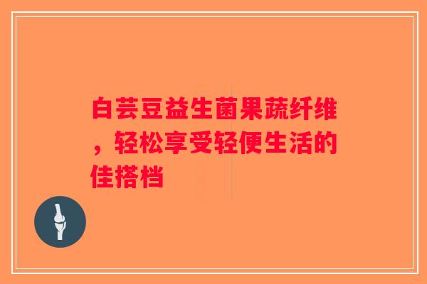 白芸豆益生菌果蔬纤维，轻松享受轻便生活的佳搭档