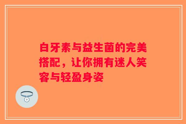 白牙素与益生菌的完美搭配，让你拥有迷人笑容与轻盈身姿