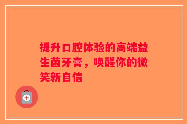 提升口腔体验的高端益生菌牙膏，唤醒你的微笑新自信