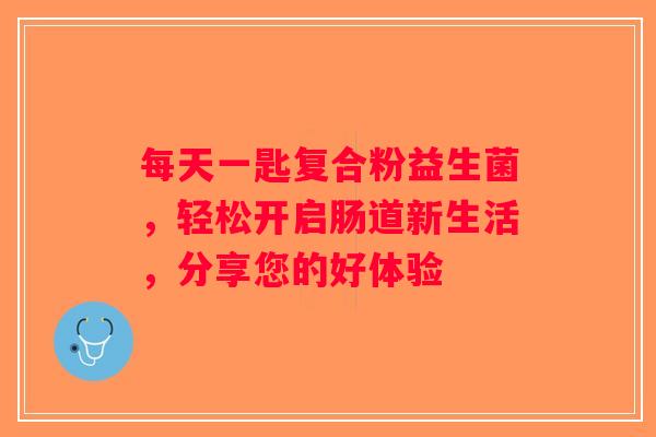 每天一匙复合粉益生菌，轻松开启肠道新生活，分享您的好体验