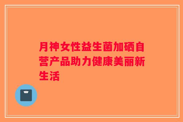 月神女性益生菌加硒自营产品助力健康美丽新生活