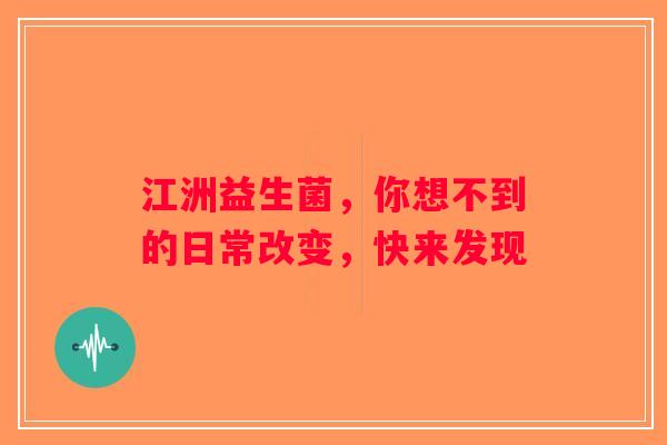 江洲益生菌，你想不到的日常改变，快来发现