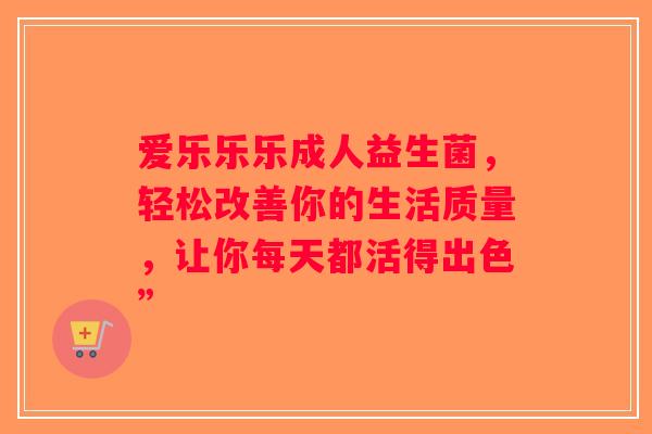 爱乐乐乐成人益生菌，轻松改善你的生活质量，让你每天都活得出色”