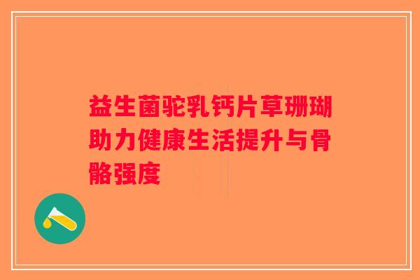 益生菌驼乳钙片草珊瑚助力健康生活提升与骨骼强度