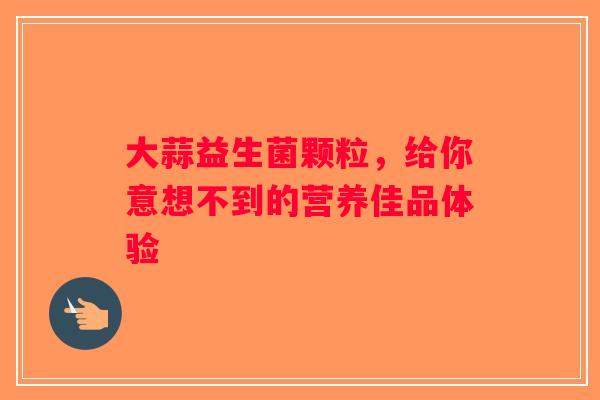 大蒜益生菌颗粒，给你意想不到的营养佳品体验