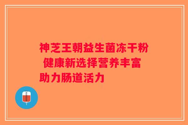 神芝王朝益生菌冻干粉 健康新选择营养丰富助力肠道活力
