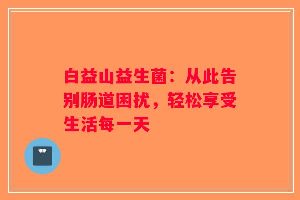 白益山益生菌：从此告别肠道困扰，轻松享受生活每一天