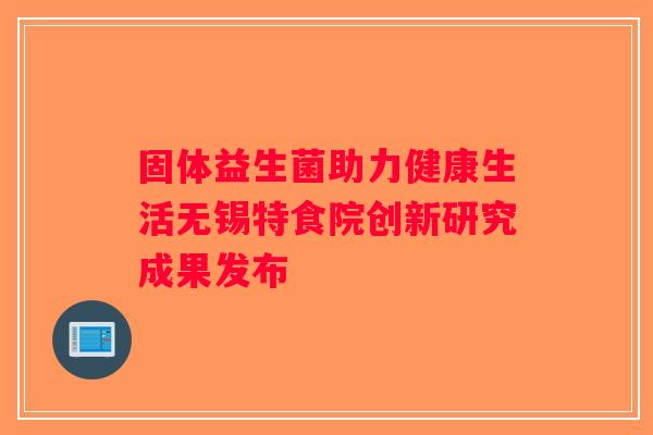 固体益生菌助力健康生活无锡特食院创新研究成果发布