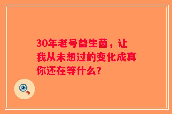 30年老号益生菌，让我从未想过的变化成真你还在等什么？