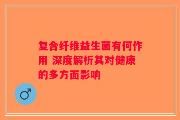 复合纤维益生菌有何作用 深度解析其对健康的多方面影响