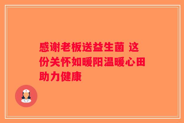 感谢老板送益生菌 这份关怀如暖阳温暖心田助力健康