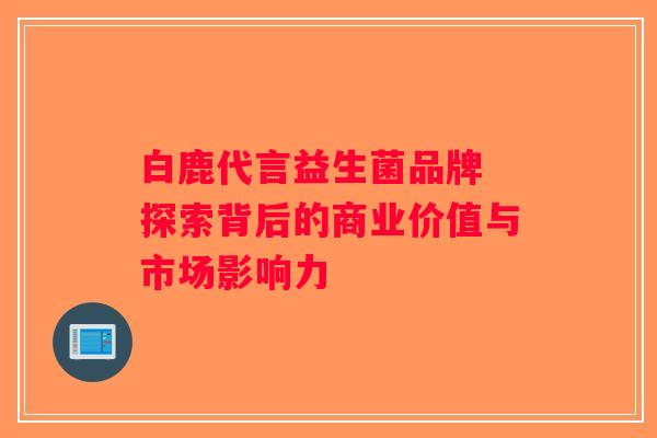 白鹿代言益生菌品牌 探索背后的商业价值与市场影响力