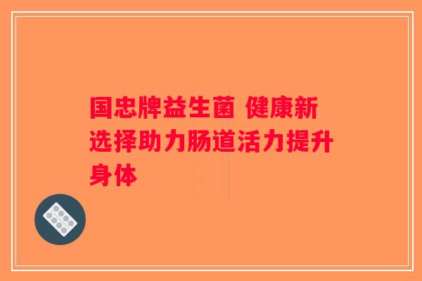 国忠牌益生菌 健康新选择助力肠道活力提升身体