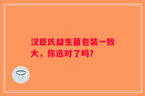 汉臣氏益生菌包装一致大，你选对了吗？