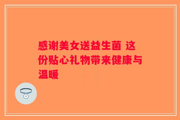 感谢美女送益生菌 这份贴心礼物带来健康与温暖