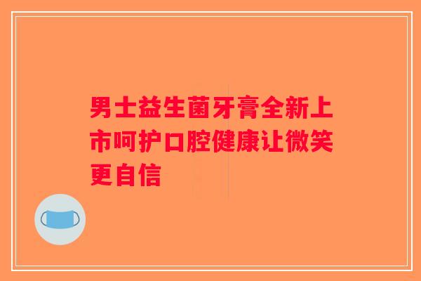 男士益生菌牙膏全新上市呵护口腔健康让微笑更自信