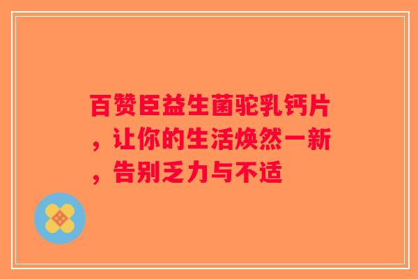 百赞臣益生菌驼乳钙片，让你的生活焕然一新，告别乏力与不适
