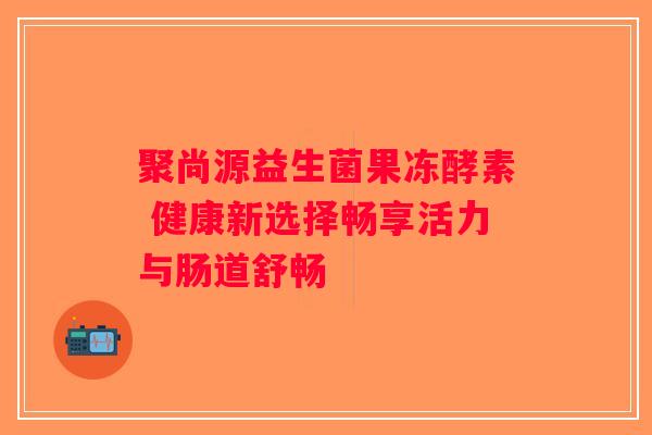 聚尚源益生菌果冻酵素 健康新选择畅享活力与肠道舒畅