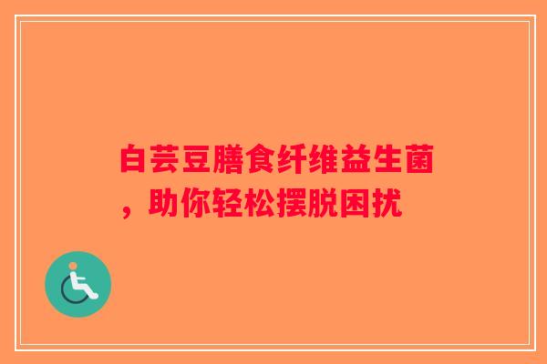 白芸豆膳食纤维益生菌，助你轻松摆脱困扰