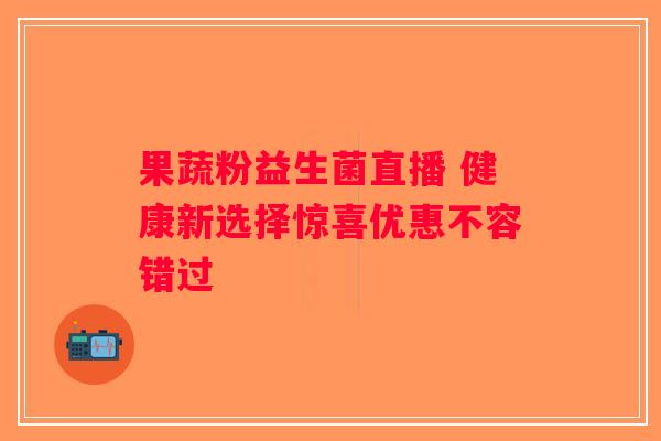 果蔬粉益生菌直播 健康新选择惊喜优惠不容错过