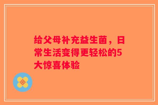 给父母补充益生菌，日常生活变得更轻松的5大惊喜体验