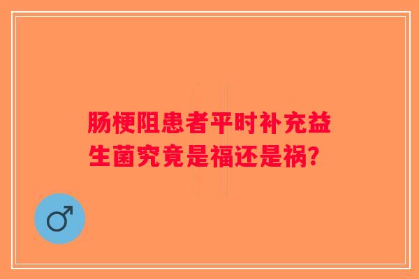 肠梗阻患者平时补充益生菌究竟是福还是祸？
