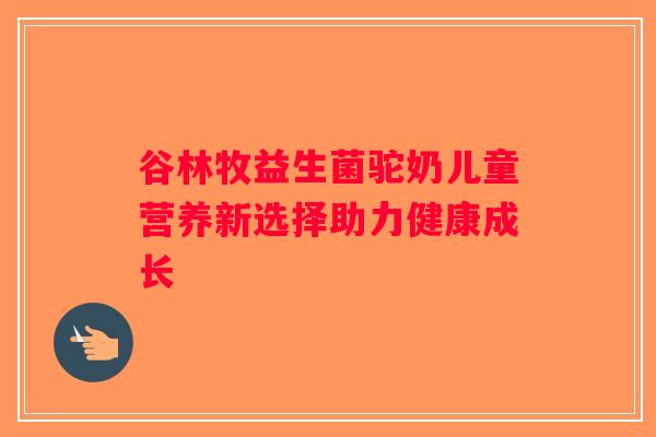谷林牧益生菌驼奶儿童营养新选择助力健康成长